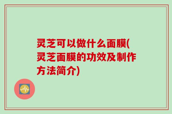灵芝可以做什么面膜(灵芝面膜的功效及制作方法简介)
