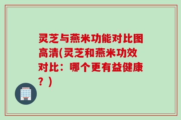 灵芝与燕米功能对比图高清(灵芝和燕米功效对比：哪个更有益健康？)