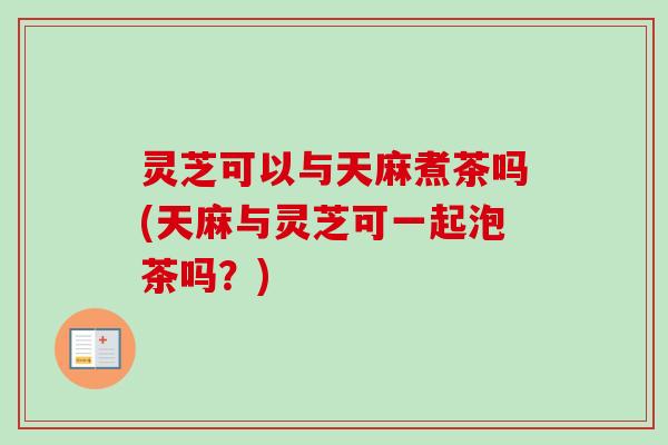 灵芝可以与天麻煮茶吗(天麻与灵芝可一起泡茶吗?) 灵芝可以与天麻煮茶吗(天麻与灵芝可一起泡茶吗?)