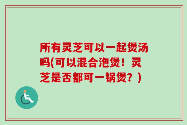 所有灵芝可以一起煲汤吗(可以混合泡煲！灵芝是否都可一锅煲？)