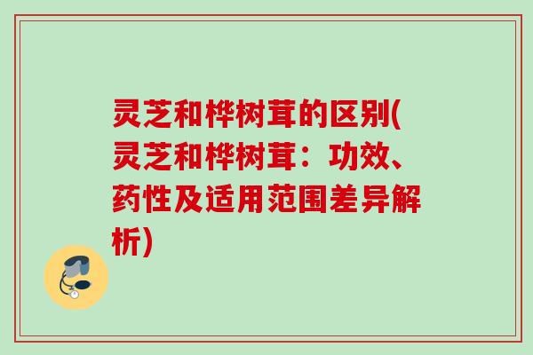 灵芝和桦树茸的区别(灵芝和桦树茸:功效、及适用范围差异解析) 灵芝和桦树茸的区别(灵芝和桦树茸:功效、及适用范围差异解析)
