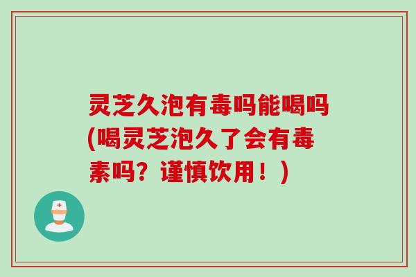 灵芝久泡有毒吗能喝吗(喝灵芝泡久了会有毒素吗？谨慎饮用！)