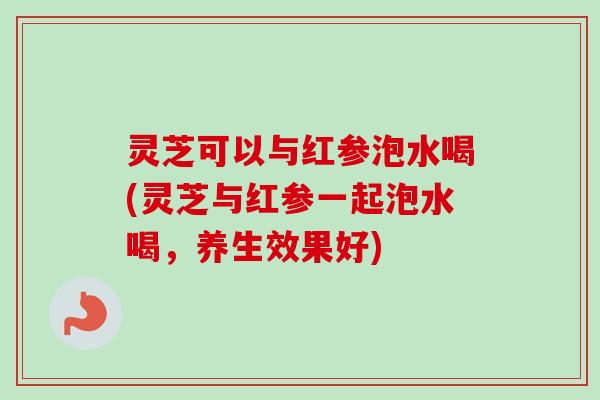 灵芝可以与红参泡水喝(灵芝与红参一起泡水喝，养生效果好)