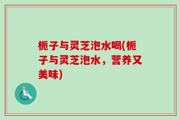 栀子与灵芝泡水喝(栀子与灵芝泡水，营养又美味)