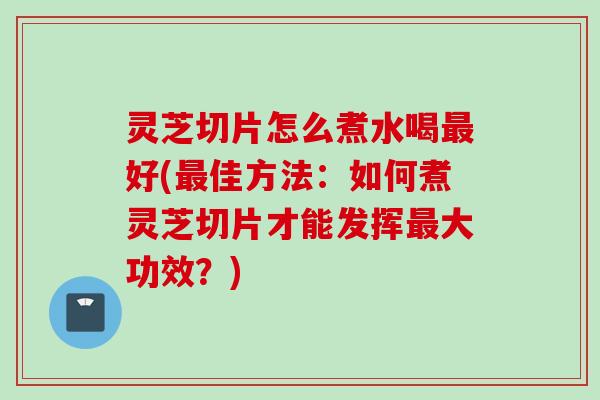 灵芝切片怎么煮水喝最好(最佳方法：如何煮灵芝切片才能发挥最大功效？)
