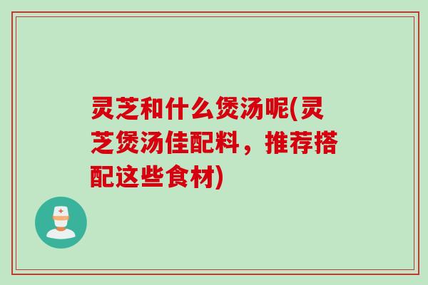 灵芝和什么煲汤呢(灵芝煲汤佳配料，推荐搭配这些食材)