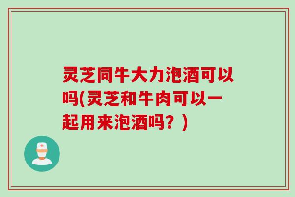 灵芝同牛大力泡酒可以吗(灵芝和牛肉可以一起用来泡酒吗？)