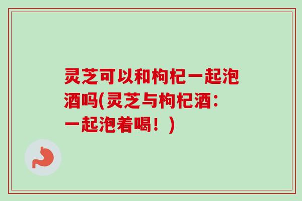 灵芝可以和枸杞一起泡酒吗(灵芝与枸杞酒:一起泡着喝!) 灵芝可以和枸杞一起泡酒吗(灵芝与枸杞酒:一起泡着喝!)