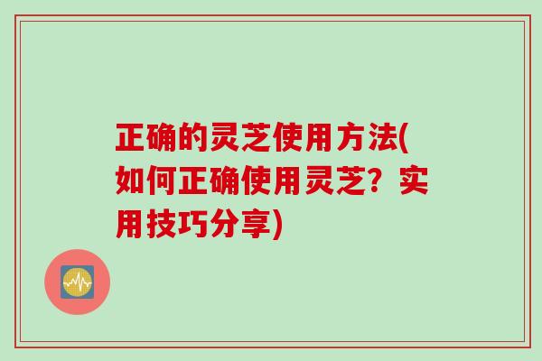 正确的灵芝使用方法(如何正确使用灵芝？实用技巧分享)