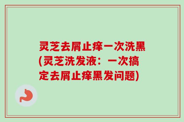 灵芝去屑止痒一次洗黑(灵芝洗发液:一次搞定去屑止痒黑发问题) 灵芝去屑止痒一次洗黑(灵芝洗发液:一次搞定去屑止痒黑发问题)