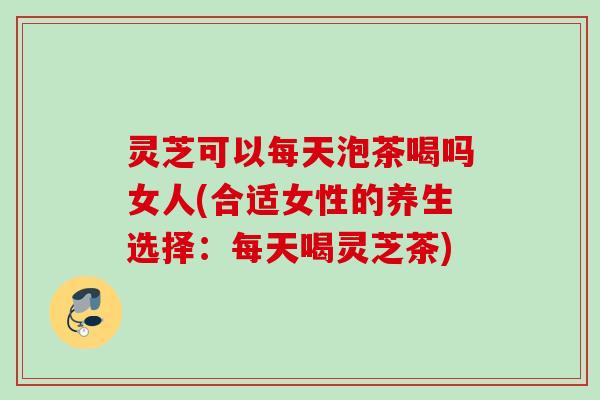 灵芝可以每天泡茶喝吗女人(合适女性的养生选择：每天喝灵芝茶)