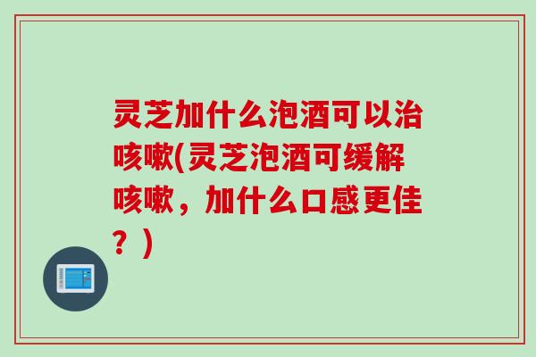 灵芝加什么泡酒可以治咳嗽(灵芝泡酒可缓解咳嗽，加什么口感更佳？)