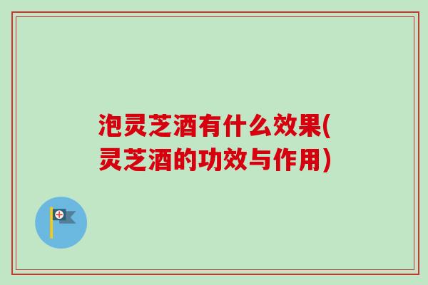 泡灵芝酒有什么效果(灵芝酒的功效与作用)