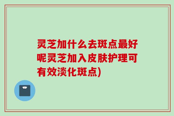 灵芝加什么去斑点最好呢灵芝加入皮肤护理可有效淡化斑点)