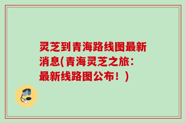 灵芝到青海路线图最新消息(青海灵芝之旅：最新线路图公布！)