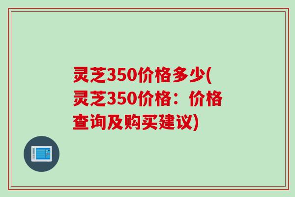 灵芝350价格多少(灵芝350价格：价格查询及购买建议)