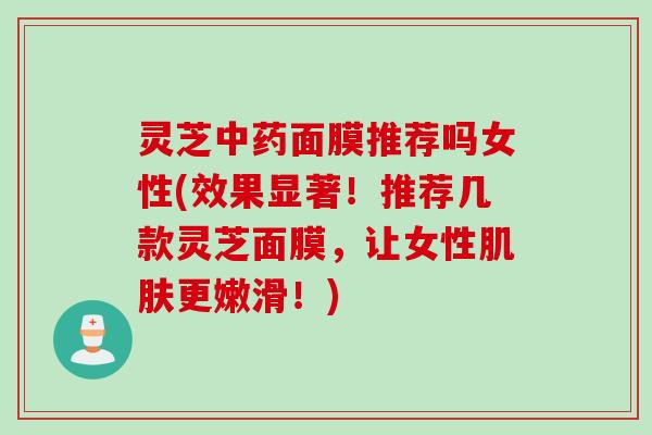 灵芝中药面膜推荐吗女性(效果显著！推荐几款灵芝面膜，让女性肌肤更嫩滑！)