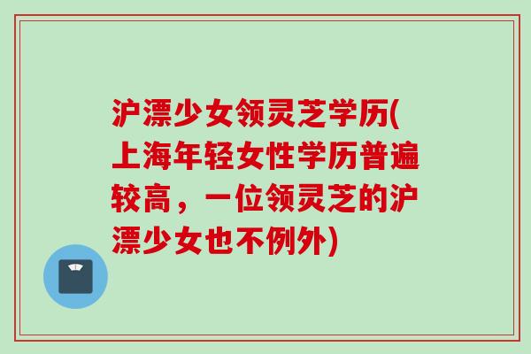 沪漂少女领灵芝学历(上海年轻女性学历普遍较高，一位领灵芝的沪漂少女也不例外)
