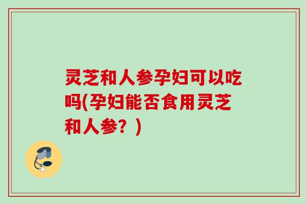 灵芝和人参孕妇可以吃吗(孕妇能否食用灵芝和人参？)