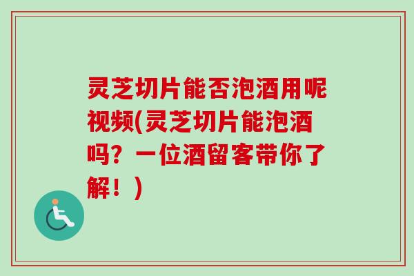 灵芝切片能否泡酒用呢视频(灵芝切片能泡酒吗？一位酒留客带你了解！)