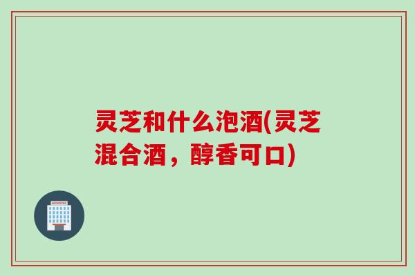 灵芝和什么泡酒(灵芝混合酒，醇香可口)