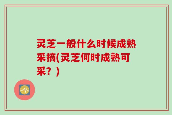 灵芝一般什么时候成熟采摘(灵芝何时成熟可采？)