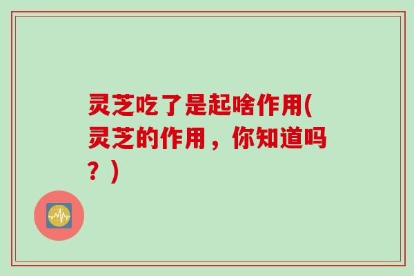 灵芝吃了是起啥作用(灵芝的作用，你知道吗？)