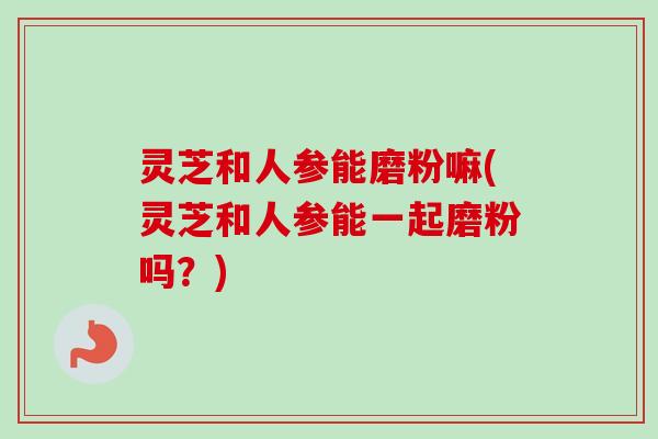 灵芝和人参能磨粉嘛(灵芝和人参能一起磨粉吗？)