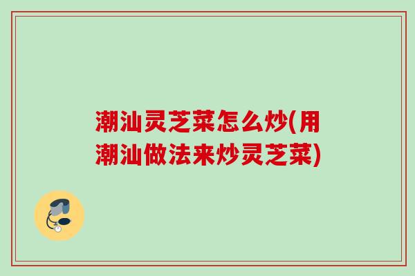 潮汕灵芝菜怎么炒(用潮汕做法来炒灵芝菜)