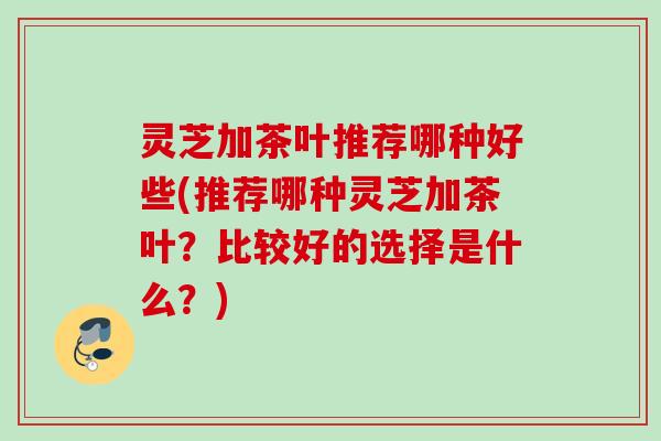 灵芝加茶叶推荐哪种好些(推荐哪种灵芝加茶叶？比较好的选择是什么？)