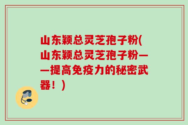山东颖总灵芝孢子粉(山东颖总灵芝孢子粉——提高免疫力的秘密武器！)