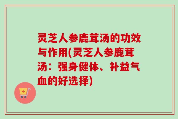 灵芝人参鹿茸汤的功效与作用(灵芝人参鹿茸汤：强身健体、补益气血的好选择)