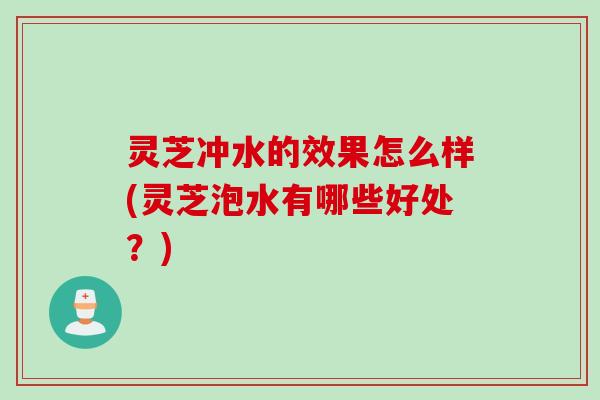 灵芝冲水的效果怎么样(灵芝泡水有哪些好处？)