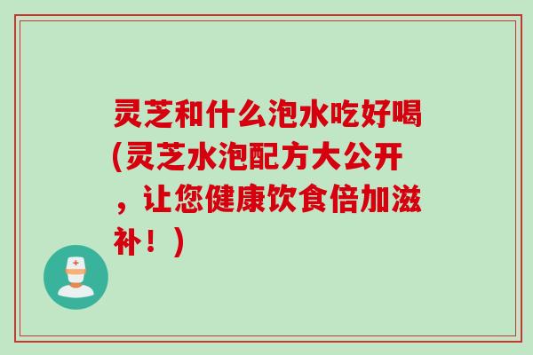 灵芝和什么泡水吃好喝(灵芝水泡配方大公开，让您健康饮食倍加滋补！)