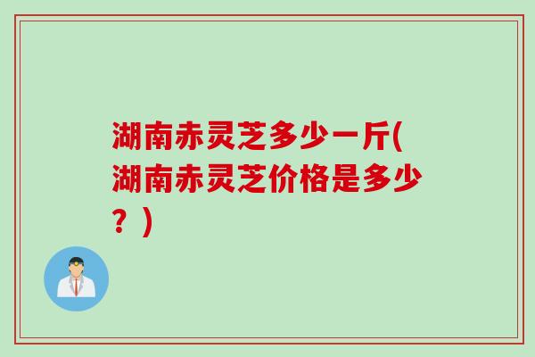 湖南赤灵芝多少一斤(湖南赤灵芝价格是多少？)