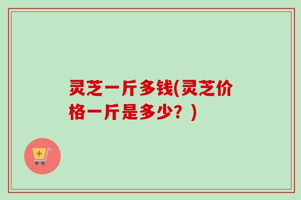 灵芝一斤多钱(灵芝价格一斤是多少？)
