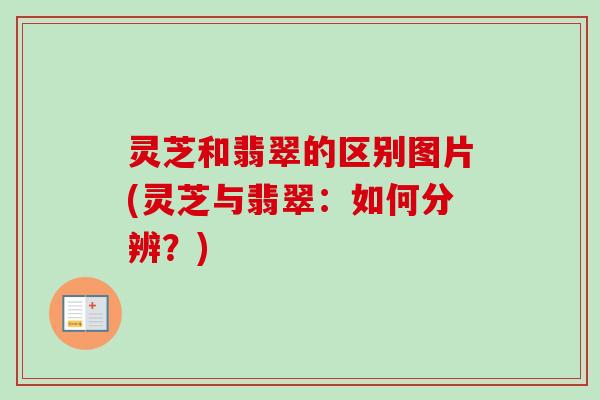 灵芝和翡翠的区别图片(灵芝与翡翠：如何分辨？)