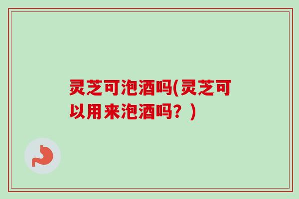 灵芝可泡酒吗(灵芝可以用来泡酒吗？)