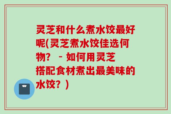 灵芝和什么煮水饺最好呢(灵芝煮水饺佳选何物？ - 如何用灵芝搭配食材煮出最美味的水饺？)