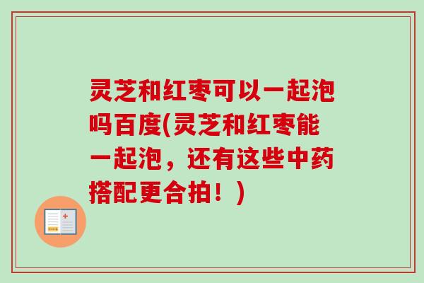 灵芝和红枣可以一起泡吗百度(灵芝和红枣能一起泡，还有这些中药搭配更合拍！)