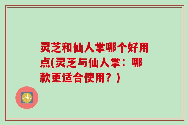 灵芝和仙人掌哪个好用点(灵芝与仙人掌：哪款更适合使用？)