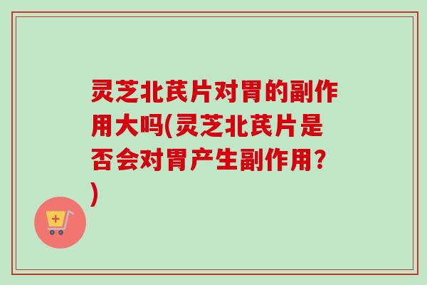 灵芝北芪片对胃的副作用大吗(灵芝北芪片是否会对胃产生副作用？)