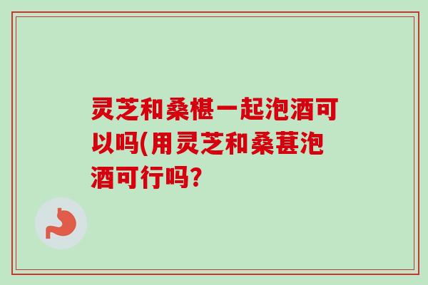 灵芝和桑椹一起泡酒可以吗(用灵芝和桑葚泡酒可行吗? 灵芝和桑椹一起泡酒可以吗(用灵芝和桑葚泡酒可行吗?