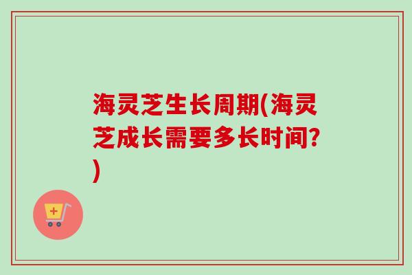 海灵芝生长周期(海灵芝成长需要多长时间？)