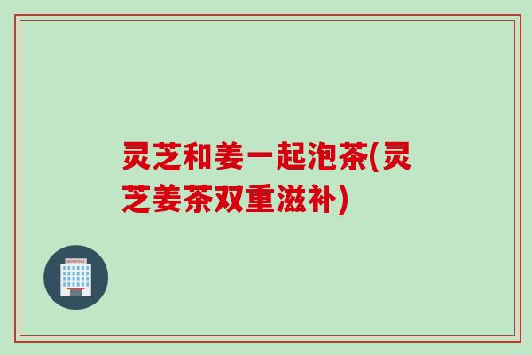 灵芝和姜一起泡茶(灵芝姜茶双重滋补)