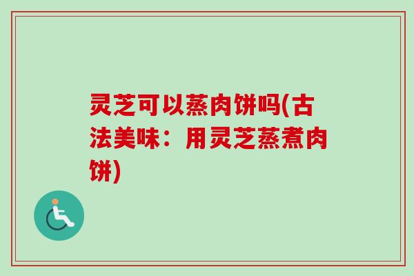 灵芝可以蒸肉饼吗(古法美味：用灵芝蒸煮肉饼)