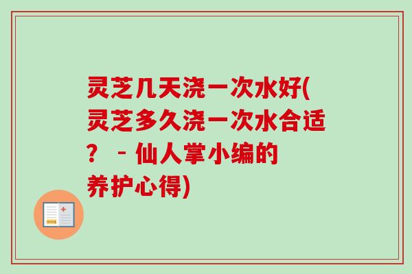 灵芝几天浇一次水好(灵芝多久浇一次水合适？ - 仙人掌小编的养护心得)