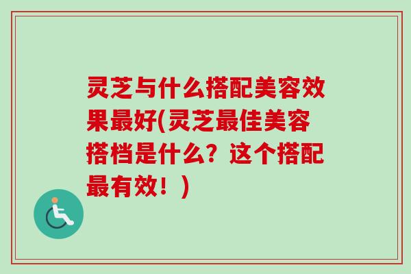 灵芝与什么搭配美容效果最好(灵芝最佳美容搭档是什么？这个搭配最有效！)