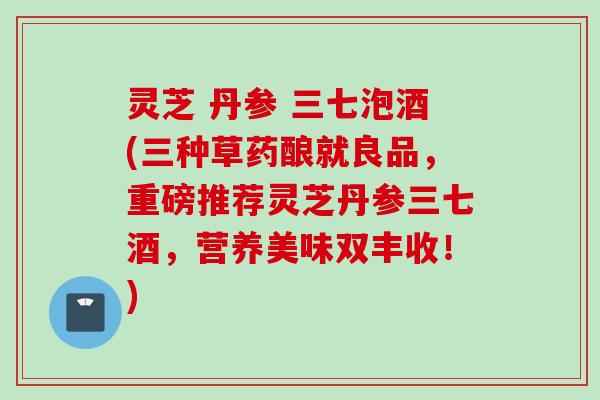 灵芝 丹参 三七泡酒(三种草药酿就良品，重磅推荐灵芝丹参三七酒，营养美味双丰收！)