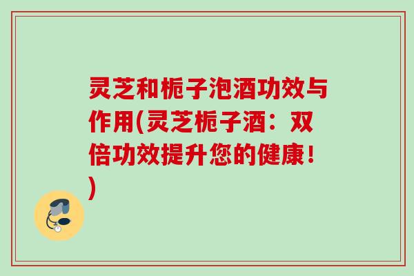 灵芝和栀子泡酒功效与作用(灵芝栀子酒：双倍功效提升您的健康！)